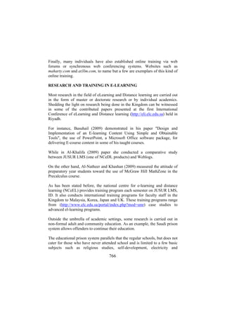 Finally, many individuals have also established online training via web
forums or synchronous web conferencing systems. Websites such as
maharty.com and at3lm.com, to name but a few are exemplars of this kind of
online training.
RESEARCH AND TRAINING IN E-LEARNING
Most research in the field of eLearning and Distance learning are carried out
in the form of master or doctorate research or by individual academics.
Shedding the light on research being done in the Kingdom can be witnessed
in some of the contributed papers presented at the first International
Conference of eLearning and Distance learning (http://eli.elc.edu.sa) held in
Riyadh.
For instance, Basuhail (2009) demonstrated in his paper "Design and
Implementation of an E-learning Content Using Simple and Obtainable
Tools", the use of PowerPoint, a Microsoft Office software package, for
delivering E-course content in some of his taught courses.
While in Al-Khalifa (2009) paper she conducted a comparative study
between JUSUR LMS (one of NCeDL products) and Weblogs.
On the other hand, Al-Natheer and Khashan (2009) measured the attitude of
preparatory year students toward the use of McGraw Hill MathZone in the
Precalculus course.
As has been stated before, the national centre for e-learning and distance
learning (NCeEL) provides training program each semester on JUSUR LMS,
ID. It also conducts international training programs for faculty staff in the
Kingdom to Malaysia, Korea, Japan and UK. These training programs range
from (http://www.elc.edu.sa/portal/index.php?mod=smr) case studies to
advanced el-learning programs.
Outside the umbrella of academic settings, some research is carried out in
non-formal adult and community education. As an example, the Saudi prison
system allows offenders to continue their education.
The educational prison system parallels that the regular schools, but does not
cater for those who have never attended school and is limited to a few basic
subjects such as religious studies, self-development, electricity and

766

 