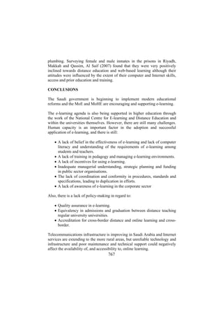 plumbing. Surveying female and male inmates in the prisons in Riyadh,
Makkah and Qassim, Al Saif (2007) found that they were very positively
inclined towards distance education and web-based learning although their
attitudes were influenced by the extent of their computer and Internet skills,
access and prior education and training.
CONCLUSIONS
The Saudi government is beginning to implement modern educational
reforms and the MoE and MoHE are encouraging and supporting e-learning.
The e-learning agenda is also being supported in higher education through
the work of the National Centre for E-learning and Distance Education and
within the universities themselves. However, there are still many challenges.
Human capacity is an important factor in the adoption and successful
application of e-learning, and there is still:
• A lack of belief in the effectiveness of e-learning and lack of computer
literacy and understanding of the requirements of e-learning among
students and teachers.
• A lack of training in pedagogy and managing e-learning environments.
• A lack of incentives for using e-learning.
• Inadequate managerial understanding, strategic planning and funding
in public sector organisations.
• The lack of coordination and conformity in procedures, standards and
specifications, leading to duplication in efforts.
• A lack of awareness of e-learning in the corporate sector
Also, there is a lack of policy-making in regard to:
• Quality assurance in e-learning.
• Equivalency in admissions and graduation between distance teaching
regular university universities.
• Accreditation for cross-border distance and online learning and crossborder.
Telecommunications infrastructure is improving in Saudi Arabia and Internet
services are extending to the more rural areas, but unreliable technology and
infrastructure and poor maintenance and technical support could negatively
affect the availability of, and accessibility to, online learning.

767

 