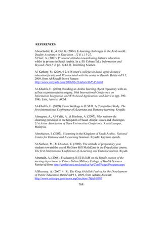 REFERENCES
Abouchedid, K., & Eid, G. (2004). E-learning challenges in the Arab world:.
Quality Assurance in Education , 12 (1), 15-27.
Al Saif, A. (2007). Prisoners' attitudes toward using distance education
whilst in prisons in Saudi Arabia. In e. Eli Cohen (Ed.), Information and
Beyond: Part I. 4, pp. 124-131. Informing Science.
Al-Kethery, M. (2006, 6 23). Women's colleges in Saudi apply distance
education faculty and 38 associated with the center in Riyadh. Retrieved 9 2,
2009, from Al-Riyadh News Papaer:
http://www.alriyadh.com/2006/06/23/article165515.html
Al-Khalifa, H. (2008). Building an Arabic learning object repository with an
ad hoc recommendation engine. 10th International Conference on
Information Integration and Web-based Applications and Services (pp. 390394). Linz, Austria: ACM.
Al-Khalifa, H. (2009). From Weblogs to JUSUR: A Compartive Study. The
first International Conference of eLearning and Distance learning. Riyadh:
Almegren, A., Al-Yafei, A., & Hashem, A. (2007). Pilot nationwide
elearning provision in the Kingdom of Saudi Arabia: issues and challenges.
21st Asian Association of Open Universities Conference. Kuala Lumpur,
Malaysia.
Almohaisen, I. (2007). E-learning in the Kingdom of Saudi Arabia . National
Centre for Distance and E-Learning Seminar. Riyadh: Keynote speech.
Al-Natheer, M., & Khashan, K. (2009). The attitude of preparatory year
students toward the use of McGraw Hill MathZone in the Precalculus course.
The first International Conference of eLearning and Distance learnin. Riyadh
Alrumaih, A. (2008). Evaluating JUSUR LMS on the female section of the
nursing department at Prince Sultan Military College of Health Sciences.
Retrieved from http://conference.msd.med.sa/Ar/Conf/Pages/Program.aspx
AlShemary, A. (2007, 4 18). The King Abdullah Project for the Development
of Public Education. Retrieved 9 1, 2009, from Asharq Alawsat:
http://www.asharq-e.com/news.asp?section=7&id=8686

768

 