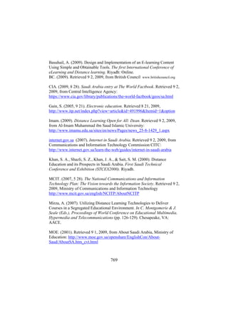 Basuhail, A. (2009). Design and Implementation of an E-learning Content
Using Simple and Obtainable Tools. The first International Conference of
eLearning and Distance learning. Riyadh: Online.
BC. (2009). Retrieved 9 2, 2009, from British Council www.britishcouncil.org
CIA. (2009, 8 28). Saudi Arabia entry at The World Factbook. Retrieved 9 2,
2009, from Central Intelligence Agency:
https://www.cia.gov/library/publications/the-world-factbook/geos/sa.html
Gain, S. (2005, 9 21). Electronic education. Retrieved 8 21, 2009,
http://www.itp.net/index.php?view=article&id=491996&Itemid=1&option
Imam. (2009). Distance Learning Open for All: Dean. Retrieved 9 2, 2009,
from Al-Imam Muhammad ibn Saud Islamic University:
http://www.imamu.edu.sa/sites/en/news/Pages/news_25-8-1429_1.aspx
internet.gov.sa (2007). Internet in Saudi Arabia. Retrieved 9 2, 2009, from
Communications and Information Technology Commission CITC:
http://www.internet.gov.sa/learn-the-web/guides/internet-in-saudi-arabia
Khan, S. A., Shazli, S. Z., Khan, J. A., & Sait, S. M. (2000). Distance
Education and its Prospects in Saudi Arabia. First Saudi Technical
Conference and Exhibition (STCEX2000). Riyadh.
MCIT. (2007, 5 28). The National Communications and Information
Technology Plan: The Vision towards the Information Society. Retrieved 9 2,
2009, Ministry of Communications and Information Technology
http://www.mcit.gov.sa/english/NCITP/AboutNCITP
Mirza, A. (2007). Utilizing Distance Learning Technologies to Deliver
Courses in a Segregated Educational Environment. In C. Montgomerie & J.
Seale (Eds.), Proceedings of World Conference on Educational Multimedia,
Hypermedia and Telecommunications (pp. 126-129). Chesapeake, VA:
AACE.
MOE. (2001). Retrieved 9 1, 2009, from About Saudi Arabia, Ministry of
Education: http://www.moe.gov.sa/openshare/EnglishCon/AboutSaud/AboutSA.htm_cvt.html

769

 