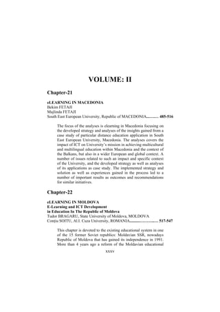 VOLUME: II
Chapter-21
eLEARNING IN MACEDONIA
Bekim FETAJI
Majlinda FETAJI
South East European University, Republic of MACEDONIA...….… 485-516
The focus of the analyses is elearning in Macedonia focusing on
the developed strategy and analyses of the insights gained from a
case study of particular distance education application in South
East European University, Macedonia. The analyses covers the
impact of ICT on University’s mission in achieving multicultural
and multilingual education within Macedonia and the context of
the Balkans, but also in a wider European and global context. A
number of issues related to such an impact and specific context
of the University, and the developed strategy as well as analyses
of its applications as case study. The implemented strategy and
solution as well as experiences gained in the process led to a
number of important results as outcomes and recommendations
for similar initiatives.

Chapter-22
eLEARNING IN MOLDOVA
E-Learning and ICT Development
in Education In The Republic of Moldova
Tudor BRAGARU, State University of Moldova, MOLDOVA
Conţiu SOITU, Al.I. Cuza University, ROMANIA..........………..… 517-547
This chapter is devoted to the existing educational system in one
of the 15 former Soviet republics: Moldavian SSR, nowadays
Republic of Moldova that has gained its independence in 1991.
More than 4 years ago a reform of the Moldavian educational

xxxv

 