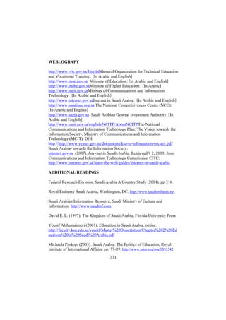 WEBLOGRAPY
http://www.tvtc.gov.sa/EnglishGeneral Organization for Technical Education
and Vocational Training: [In Arabic and English]
http://www.moe.gov.sa Ministry of Education: [In Arabic and English]
http://www.mohe.gov.saMinistry of Higher Education: [In Arabic]
http://www.mcit.gov.saMinistry of Communications and Information
Technology: [In Arabic and English]
http://www.internet.gov.saInternet in Saudi Arabia: [In Arabic and English]
http://www.saudincc.org.sa The National Competitiveness Centre (NCC):
[In Arabic and English]
http://www.sagia.gov.sa Saudi Arabian General Investment Authority: [In
Arabic and English]
http://www.mcit.gov.sa/english/NCITP/AboutNCITPThe National
Communications and Information Technology Plan: The Vision towards the
Information Society, Ministry of Communications and Information
Technology (MCIT). DOI
http://http://www.yesser.gov.sa/documents/ksa-to-information-society.pdf
Saudi Arabia- towards the Information Society,
internet.gov.sa (2007). Internet in Saudi Arabia. Retrieved 9 2, 2009, from
Communications and Information Technology Commission CITC:
http://www.internet.gov.sa/learn-the-web/guides/internet-in-saudi-arabia
ADDITIONAL READINGS
Federal Research Division. Saudi Arabia A Country Study (2004). pp 316.
Royal Embassy Saudi Arabia, Washington, DC. http://www.saudiembassy.net
Saudi Arabian Information Resource, Saudi Ministry of Culture and
Information. http://www.saudinf.com
David E. L. (1997). The Kingdom of Saudi Arabia, Florida University Press
Yousif Alshumaimeri (2001). Education in Saudi Arabia. online:
http://faculty.ksu.edu.sa/yousif/Master%20Dissertation/Chapter%202%20Ed
ucation%20in%20Saudi%20Arabia.pdf
Michaela Prokop, (2003). Saudi Arabia: The Politics of Education, Royal
Institute of International Affairs. pp. 77-89. http://www.jstor.org/pss/3095542

771

 