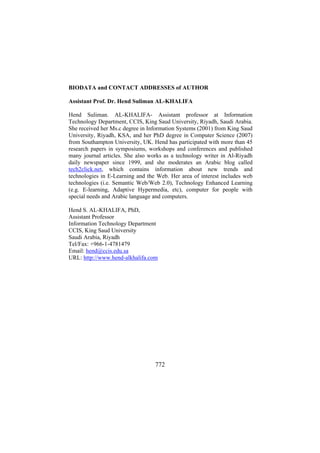BIODATA and CONTACT ADDRESSES of AUTHOR
Assistant Prof. Dr. Hend Suliman AL-KHALIFA
Hend Suliman. AL-KHALIFA- Assistant professor at Information
Technology Department, CCIS, King Saud University, Riyadh, Saudi Arabia.
She received her Ms.c degree in Information Systems (2001) from King Saud
University, Riyadh, KSA, and her PhD degree in Computer Science (2007)
from Southampton University, UK. Hend has participated with more than 45
research papers in symposiums, workshops and conferences and published
many journal articles. She also works as a technology writer in Al-Riyadh
daily newspaper since 1999, and she moderates an Arabic blog called
tech2click.net, which contains information about new trends and
technologies in E-Learning and the Web. Her area of interest includes web
technologies (i.e. Semantic Web/Web 2.0), Technology Enhanced Learning
(e.g. E-learning, Adaptive Hypermedia, etc), computer for people with
special needs and Arabic language and computers.
Hend S. AL-KHALIFA, PhD,
Assistant Professor
Information Technology Department
CCIS, King Saud University
Saudi Arabia, Riyadh
Tel/Fax: +966-1-4781479
Email: hend@ccis.edu.sa
URL: http://www.hend-alkhalifa.com

772

 