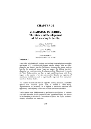 CHAPTER-32
eLEARNING IN SERBIA
The State and Development
of E-Learning in Serbia
Mirjana IVANOVIC
University of Novi Sad, SERBIA
Zoran PUTNIK
University of Novi Sad, SERBIA
Zoran BUDIMAC
University of Novi Sad, SERBIA
ABSTRACT
Knowledge based society is built on educated and very skilled people and in
last decade ICT, eLearning and distance learning support these activities.
eLearning and distance learning facilities are important for regular students
but also for employed people (important support for lifelong learning).
eLearning can contribute to the development of the Educational System in
the West Balkan region, and have a high social importance with direct
impact on the creation of new job opportunities. Quality and capacities of
educational institutions must be significantly improved from elementary
schools to doctoral studies.
The need for modernized and ICT supported learning processes, adapted to
specific local education system needs, is evident in Serbia today.
Implementation of eLearning as a support to education represents the
opportunity for everybody to have the access to educational materials.
It will enable equal opportunities for all population segments, to continue
with their education. In this chapter different educational issues and aspects
in Serbia today are discussed. Current state-of-the-art and further necessary
steps are pointed out and suggested.

773

 
