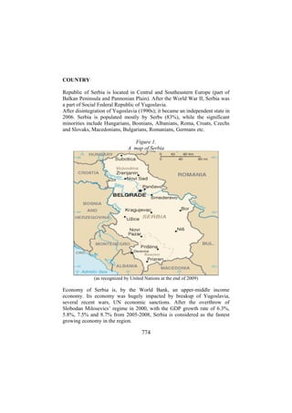 COUNTRY
Republic of Serbia is located in Central and Southeastern Europe (part of
Balkan Peninsula and Pannonian Plain). After the World War II, Serbia was
a part of Social Federal Republic of Yugoslavia.
After disintegration of Yugoslavia (1990s); it became an independent state in
2006. Serbia is populated mostly by Serbs (83%), while the significant
minorities include Hungarians, Bosnians, Albanians, Roma, Croats, Czechs
and Slovaks, Macedonians, Bulgarians, Romanians, Germans etc.
Figure 1.
A map of Serbia

(as recognized by United Nations at the end of 2009)

Economy of Serbia is, by the World Bank, an upper-middle income
economy. Its economy was hugely impacted by breakup of Yugoslavia,
several recent wars, UN economic sanctions. After the overthrow of
Slobodan Milosevics’ regime in 2000, with the GDP growth rate of 6.3%,
5.8%, 7.5% and 8.7% from 2005-2008, Serbia is considered as the fastest
growing economy in the region.

774

 