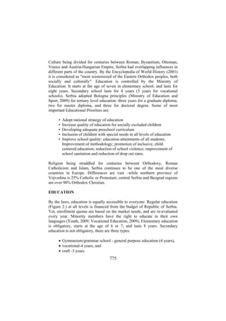 Culture being divided for centuries between Roman, Byzantium, Ottoman,
Venice and Austria-Hungarian Empire, Serbia had overlapping influences in
different parts of the country. By the Encyclopedia of World History (2001)
it is considered as "most westernized of the Eastern Orthodox peoples, both
socially and culturally". Education is controlled by the Ministry of
Education. It starts at the age of seven in elementary school, and lasts for
eight years. Secondary school lasts for 4 years (3 years for vocational
schools). Serbia adopted Bologna principles (Ministry of Education and
Sport, 2009) for tertiary level education: three years for a graduate diploma;
two for master diploma, and three for doctoral degree. Some of most
important Educational Priorities are:
•
•
•
•
•

Adopt national strategy of education
Increase quality of education for socially excluded children
Developing adequate preschool curriculum
Inclusion of children with special needs in all levels of education
Improve school quality: education attainments of all students;
Improvement of methodology; promotion of inclusive, child
centered education; reduction of school violence; improvement of
school sanitation and reduction of drop out rates.

Religion being straddled for centuries between Orthodoxy, Roman
Catholicism and Islam, Serbia continues to be one of the most diverse
countries in Europe. Differences are vast –while northern province of
Vojvodina is 25% Catholic or Protestant, central Serbia and Beograd regions
are over 90% Orthodox Christian.
EDUCATION
By the laws, education is equally accessible to everyone. Regular education
(Figure 2.) at all levels is financed from the budget of Republic of Serbia.
Yet, enrollment quotas are based on the market needs, and are re-evaluated
every year. Minority members have the right to educate in their own
languages (Youth, 2009; Vocational Education, 2009), Elementary education
is obligatory, starts at the age of 6 or 7, and lasts 8 years. Secondary
education is not obligatory, there are three types:
• Gymnasium/grammar school - general purpose education (4 years),
• vocational-4 years, and
• craft -3 years.

775

 
