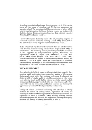 According to professional estimates, the real drop-out rate is 15% over the
course of eight years of schooling, and 7% between elementary and
secondary school. The percentage of children dropping out of school is high
with the rural population, the Roma, displaced persons and children with
disability. General data concerning enrollment and drop-out rate is presented
(Unicef 2, 2009) in Figures 3. and 4. .
Ministry of Education biannually issues a list of „obligatory programs of
vocational education” for teacher licensing (Zavod, 2009). Since 2004 on
this list there exist several programs based on wider usage of ICT.
At the official web-site of Serbian Government, there is a list of more than
2100 donations made exclusively for educational purposes (List, 2009), of
which around 1200 are already received, since changes in Serbia. Education
is also supported by non-governmental agencies, foundations and
organizations: TEMPUS (Tempus, 2009), DAAD (DAAD, 2009), WUS
(WUS, 2009), Scopes (Scopes, 2009), SEE-ERA.NET (Seera, 2009).
Mobility of teachers and students is achieved through various projects and
networks: CEEPUS (Ceepus, 2009), ERASMUS-MUNDUS (Erasmus,
2009) and so on. An example of successful application of those funds is the
development of curriculum for master studies (Bothe et al., 2009).
DISTANCE EDUCATION
Open schooling in Serbia is meant to offer each individual capability for a
complete social participation, improvement in a quality of life, personal
choice, employment, ability for a continual professional development, and
ability for a life of a higher quality in a healthy environment. In other words,
open schooling should enable Serbian citizens knowledge acquisition, both
for young and adults, acquirement of skills and competencies needed for a
successful work and employment, and further education and learning with
appreciation for sustainable development of the whole society.
Strategy of Serbian Government concerning adult education is actually
invitation to creation of learning culture, organization of society and
economy on the bases of knowledge and advancements in achievements and
capabilities of adults (Government, 2009). Lifelong learning considers
educational programs and processes that happen after finishing of obligatory
education and entering of working environment, in order to:

778

 