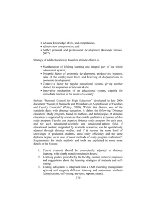 • advance knowledge, skills, and competences,
• achieve new competencies, and
• further personal and professional development (Ivanovic Greece,
2007).
Strategy of adult education is based on attitudes that it is:
• Manifestation of lifelong learning and integral part of the whole
educational system;
• Powerful factor of economic development, productivity increase,
raise of the employment level, and lowering of disproportions in
economic development;
• Corrective factor for regular educational system, giving another
chance for acquisition of relevant skills;
• Innovative mechanism of an educational system, capable for
immediate reaction to the needs of a society;
Serbian “National Council for High Education” developed in late 2006
document “Statute of Standards and Procedures or Accreditation of Faculties
and Faculty Curricula” (Policy, 2009). Within that Statute, one of the
standards deals with distance education. It claims the following:“Distance
education: Study program, based on methods and technologies of distance
education is supported by resources that enable qualitative execution of this
study program. Faculty can organize distance study program for each area,
and for each educational-scientific and educational-artistic field, if
educational content, supported by available resources, can be qualitatively
adopted through distance studies, and if it secures the same level of
knowledge of graduated students, same study efficiency and the same
diploma degree, as in case of usual methods of study program realization”.
Requirements for study methods and tools are explained in some more
details in the Statute:
1. Course contents should be conceptually adjusted to distance
learning, with clearly noted consultation hours;
2. Learning guides, provided by the faculty, contain concrete proposals
and suggestions about the learning strategies of students and selftesting;
3. Testing subsystem is integrated into a LMS (learning management
system) and supports different learning and assessment methods
(consultations, self-testing, pre-tests, reports, exam);

779

 