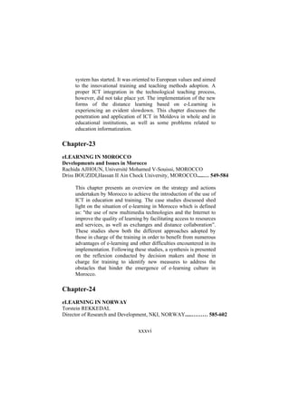 system has started. It was oriented to European values and aimed
to the innovational training and teaching methods adoption. A
proper ICT integration in the technological teaching process,
however, did not take place yet. The implementation of the new
forms of the distance learning based on e-Learning is
experiencing an evident slowdown. This chapter discusses the
penetration and application of ICT in Moldova in whole and in
educational institutions, as well as some problems related to
education informatization.

Chapter-23
eLEARNING IN MOROCCO
Developments and Issues in Morocco
Rachida AJHOUN, Université Mohamed V-Souissi, MOROCCO
Driss BOUZIDI,Hassan II Ain Chock University, MOROCCO.....… 549-584
This chapter presents an overview on the strategy and actions
undertaken by Morocco to achieve the introduction of the use of
ICT in education and training. The case studies discussed shed
light on the situation of e-learning in Morocco which is defined
as: "the use of new multimedia technologies and the Internet to
improve the quality of learning by facilitating access to resources
and services, as well as exchanges and distance collaboration”.
These studies show both the different approaches adopted by
those in charge of the training in order to benefit from numerous
advantages of e-learning and other difficulties encountered in its
implementation. Following these studies, a synthesis is presented
on the reflexion conducted by decision makers and those in
charge for training to identify new measures to address the
obstacles that hinder the emergence of e-learning culture in
Morocco.

Chapter-24
eLEARNING IN NORWAY
Torstein REKKEDAL
Director of Research and Development, NKI, NORWAY.....……… 585-602

xxxvi

 