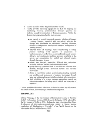 4. Exam is executed within the premises of the faculty;
5. Faculty provides necessary equipment and ICT for keeping and
maintaining two-way communication between lecturers and
students, needed for realization of distance education. Within the
distance learning system, faculty must provide:
• one owned or rented integrated computer platform (Distance
Learning System), equipped with specialized software for
storage and distribution of multimedia teaching resources,
created for independent learning and complete management of
learning process;
• different forms of teaching: public broadcasting of timely
planned teaching event (lectures or discussions of
teachers/experts, recorded live, or prepared in advance), lectures
delivery, and multimedia teaching resources available at the
server, and consultations for guided and informal studies
through discussion forums;
• unique user interface supporting different user categories,
including students, teachers, and administrative stuff;
• quality two-way communication of teachers and assistants with
students, through e-mail, discussion forums and real-time
discussions;
• ability to record time student spent studying teaching material,
and checking and assessment of students knowledge through
tests, and with complete support of specialized software system;
• High reliability of a system, through appropriate control and
management system, including access control, and protection of
resources.
Current providers of distance education facilities in Serbia are universities,
but not all of them, and some major international companies.
TECHNOLOGY
Official “Strategy of the Development of Information Society in Republic
Serbia” (Information Society, 2009; Ivanovic Bulgaria, 2007), adopted by
the Government of Serbia in 2005., declares the main principles of the future
development of information-communication society in Serbia, quoting
conclusions of “Declaration of Principles” of the World Summit on the
Information Society held in Geneve, 2003.

780

 