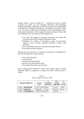 Strategy claims a need for creation of: “…information society, in which
everyone can create, use, and exchange information and knowledge,
enabling individuals, communities, and nations do achieve their full potential
in promotion of sustainable development, and enhance the quality of their
lives.”. In order to enable legal environment for the development of ICT,
Government enumerates a list of regulations already existing in Serbia. The
most important ones, in connection with computers, are:
• Law about the legality of electronic documents, Law about the
protection and security of public information system,
• Handbook for creation of information system of government
agencies, Laws covering copyright protection, privacy, data
protection,
• Law concerning free access to information of public interest,
• Law about electronic signature.
Besides those, Government is in a process of acceptance of additional laws
that will encompass the system, such are:
•
•
•
•
•

Law about eBusiness,
eGovernment,
protection of personal data,
privacy in eCommunications, and
laws about eDocuments and eArchives.

Some statistical data available for 2008, about Internet usage in Serbia
(Internet, 2009), in comparison to Europe and whole world are given in
Table 1.
Table 1.
Internet usage in Serbia in 2008
Population (2008 Est.)
Europe
Serbia
World

803,903,540
8,032,338
6,710,029,070

Internet
users

%
Population
Penetration

393,373,398 48.9%
2,602,478
32.4%
1,596,270,108 23.8%

781

User
Growth
2000-2008

%
Users
Europe

274.3%
550.6%
342.2%

100%
0.7%

 