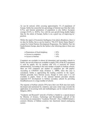 As can be noticed, while covering approximately 1% of population of
Europe, Serbia has somewhat less percentage of Internet user than that (only
0.7%), and Internet penetration of population is also bellow European
average (32.4% vs. 48.9%). Yet, with the user growth being double higher
than for the whole of Europe, Serbia is on a good way of improving its’
position.
Within the report of Economist Intelligence Unit about eReadiness, there is
no data for Serbia, but as can be found in “The ICT Sector Status Report”,
created by United Nations Development Programme, The Stability Pact for
South-Eastern Europe, data for the Serbia is the following (data is from year
2004):
• Penetration of fixed telephony
• Access to computers
• Access to Internet

> 95%
> 16%
> 14%

Computers are available in almost all elementary and secondary schools in
Serbia, but not all of them are available to pupils (70% of the ICT equipment
is used by pupils, 8% by teachers and 12% is reserved for school
administration). According to the total number of pupils in Serbian schools,
there are 0.03 computers per student (3 computers per 100 pupils).
According to UNESCO study (Unesco 1, 2009), when this area is
considered, Serbia is approaching the leading countries in the region.
Schools generally have Internet access, though in some cases it is not
available to pupils. Some of the national Internet providers directly
supported ICT development in Serbian secondary schools by providing
broadband access to a large number of schools.
The majority of Serbian schools (79%) have their own Web sites (not rarely
developed and maintained by students), and some initial steps towards the
application of eLearning tools and methodologies can be noticed (Ivanovic
Bulgaria, 2007).
“Academic and Research” network of Serbia is funded as a special project
by Ministry of Science, Technology and Development, and all of the
Universities are connected to “Academic Network”. Also, COBISS Initiative
connects libraries of Balkan countries into functional shared cataloguing
system.

782

 