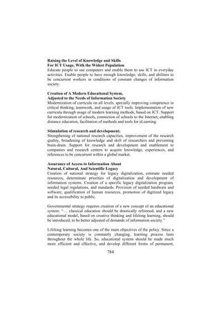 Raising the Level of Knowledge and Skills
For ICT Usage, With the Widest Population
Educate people to use computers and enable them to use ICT in everyday
activities. Enable people to have enough knowledge, skills, and abilities to
be concurrent workers in conditions of constant changes of information
society.
Creation of A Modern Educational System,
Adjusted to the Needs of Information Society
Modernization of curricula on all levels, specially improving competence in
critical thinking, teamwork, and usage of ICT tools. Implementation of new
curricula through usage of modern learning methods, based on ICT. Support
for modernization of schools, connection of schools to the Internet, enabling
distance education, facilitation of methods and tools for eLearning.
Stimulation of research and development;
Strengthening of national research capacities, improvement of the research
quality, broadening of knowledge and skill of researchers and preventing
brain-drain. Support for research and development and enablement to
companies and research centers to acquire knowledge, experiences, and
references to be concurrent within a global market.
Assurance of Access to Information About
Natural, Cultural, And Scientific Legacy
Creation of national strategy for legacy digitalization, estimate needed
resources, determinate priorities of digitalization and development of
information systems. Creation of a specific legacy digitalization program,
needed legal regulations, and standards. Provision of needed hardware and
software, qualification of human resources, promotion of digitized legacy
and its accessibility to public.
Governmental strategy requires creation of a new concept of an educational
system: “… classical education should be drastically reformed, and a new
educational model, based on creative thinking and lifelong learning, should
be introduced, to be better adjusted of demands of information society.”
Lifelong learning becomes one of the main objectives of the policy. Since a
contemporary society is constantly changing, learning process lasts
throughout the whole life. So, educational system should be made much
more efficient and effective, and develop different forms of permanent,

784

 