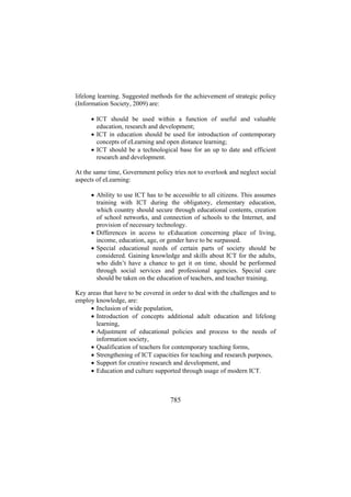 lifelong learning. Suggested methods for the achievement of strategic policy
(Information Society, 2009) are:
• ICT should be used within a function of useful and valuable
education, research and development;
• ICT in education should be used for introduction of contemporary
concepts of eLearning and open distance learning;
• ICT should be a technological base for an up to date and efficient
research and development.
At the same time, Government policy tries not to overlook and neglect social
aspects of eLearning:
• Ability to use ICT has to be accessible to all citizens. This assumes
training with ICT during the obligatory, elementary education,
which country should secure through educational contents, creation
of school networks, and connection of schools to the Internet, and
provision of necessary technology.
• Differences in access to eEducation concerning place of living,
income, education, age, or gender have to be surpassed.
• Special educational needs of certain parts of society should be
considered. Gaining knowledge and skills about ICT for the adults,
who didn’t have a chance to get it on time, should be performed
through social services and professional agencies. Special care
should be taken on the education of teachers, and teacher training.
Key areas that have to be covered in order to deal with the challenges and to
employ knowledge, are:
• Inclusion of wide population,
• Introduction of concepts additional adult education and lifelong
learning,
• Adjustment of educational policies and process to the needs of
information society,
• Qualification of teachers for contemporary teaching forms,
• Strengthening of ICT capacities for teaching and research purposes,
• Support for creative research and development, and
• Education and culture supported through usage of modern ICT.

785

 