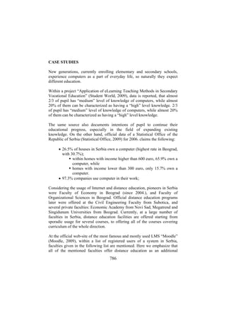 CASE STUDIES
New generations, currently enrolling elementary and secondary schools,
experience computers as a part of everyday life, so naturally they expect
different education.
Within a project “Application of eLearning Teaching Methods in Secondary
Vocational Education” (Student World, 2009), data is reported, that almost
2/3 of pupil has “medium” level of knowledge of computers, while almost
20% of them can be characterized as having a “high” level knowledge. 2/3
of pupil has “medium” level of knowledge of computers, while almost 20%
of them can be characterized as having a “high” level knowledge.
The same source also documents intentions of pupil to continue their
educational progress, especially in the field of expanding existing
knowledge. On the other hand, official data of a Statistical Office of the
Republic of Serbia (Statistical Office, 2009) for 2006. claims the following:
• 26.5% of houses in Serbia own a computer (highest rate in Beograd,
with 30.7%);
within homes with income higher than 600 euro, 65.9% own a
computer, while
homes with income lower than 300 euro, only 15.7% own a
computer.
• 97.3% companies use computer in their work;
Considering the usage of Internet and distance education, pioneers in Serbia
were Faculty of Economy in Beograd (since 2004.), and Faculty of
Organizational Sciences in Beograd. Official distance education programs
later were offered at the Civil Engineering Faculty from Subotica, and
several private faculties: Economic Academy from Novi Sad, Megatrend and
Singidunum Universities from Beograd. Currently, at a large number of
faculties in Serbia, distance education facilities are offered starting from
sporadic usage for several courses, to offering all of the courses covering
curriculum of the whole direction.
At the official web-site of the most famous and mostly used LMS “Moodle”
(Moodle, 2009), within a list of registered users of a system in Serbia,
faculties given in the following list are mentioned. Here we emphasize that
all of the mentioned faculties offer distance education as an additional

786

 