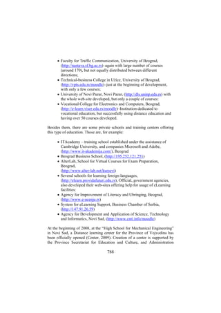 • Faculty for Traffic Communication, University of Beograd,
(http://nastava.sf.bg.ac.rs)–again with large number of courses
(around 170), but not equally distributed between different
directions;
• Technical-business College in Užice, University of Beograd,
(http://vpts.edu.rs/moodle)–just at the beginning of development,
with only a few courses;
• University of Novi Pazar, Novi Pazar, (http://dls.uninp.edu.rs) with
the whole web-site developed, but only a couple of courses:
• Vocational College for Electronics and Computers, Beograd,
(http://e-learn.viser.edu.rs/moodle)–Institution dedicated to
vocational education, but successfully using distance education and
having over 50 courses developed.
Besides them, there are some private schools and training centers offering
this type of education. Those are, for example:
• ITAcademy – training school established under the assistance of
Cambridge University, and companies Microsoft and Adobe,
(http://www.it-akademija.com/), Beograd
• Beograd Business School, (http://195.252.121.251)
• AlterLab, School for Virtual Courses for Exam Preparation,
Beograd,
(http://www.alter-lab.net/kursevi)
• Several schools for learning foreign languages,
(http://elearn.providafuturi.edu.rs), Official, government agencies,
also developed their web-sites offering help for usage of eLearning
facilities:
• Agency for Improvement of Literacy and Ubringing, Beograd,
(http://www.e-ucenje.rs)
• System for eLearning Support, Business Chamber of Serbia,
(http://147.91.26.59)
• Agency for Development and Application of Science, Technology
and Informatics, Novi Sad, (http://www.cnti.info/moodle)
At the beginning of 2008, at the “High School for Mechanical Engineering”
in Novi Sad, a Distance learning center for the Province of Vojvodina has
been officially opened (Center, 2009). Creation of a center is supported by
the Province Secretariat for Education and Culture, and Administration

788

 