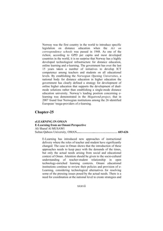 Norway was the first country in the world to introduce specific
legislation on distance education when the Act on
correspondence schools was passed in 1948. As one of the
richest, according to GPD per capita and most developed
countries in the world, it is no surprise that Norway has a highly
developed technological infrastructure for distance education,
online learning and e-learning. The government has over the last
15 years taken a number of initiatives to develop ICT
competence among teachers and students on all educational
levels. By establishing the Norwegian Opening Universities, a
national body for distance education in higher education the
government has clearly defined a strategy for development of
online higher education that supports the development of dualmode solutions rather than establishing a single-mode distance
education university. Norway’s leading position concerning elearning was demonstrated in the Megatrend-project, that in
2007 found four Norwegian institutions among the 26 identified
European ‘mega-providers of e-learning.

Chapter-25
eLEARNING IN OMAN
E-Learning from an Omani Perspective
Ali Sharaf Al MUSAWI
Sultan Qaboos University, OMAN.....…………...……….….……… 603-626
E-Learning has introduced new approaches of instructional
delivery where the roles of teacher and student have significantly
changed. The case in Oman shows that the introduction of these
approaches needs to keep pace with the demands of the times,
but only the actual needs arising from social and educational
context of Oman. Attention should be given to the socio-cultural
understanding of teacher-student relationship in open
technology-enriched learning contexts. Omani educational
institutions continue to review their policies and provision of eLearning, considering technological alternatives for resolving
some of the pressing issues posed by the actual needs. There is a
need for coordination at the national level to create strategies and

xxxvii

 
