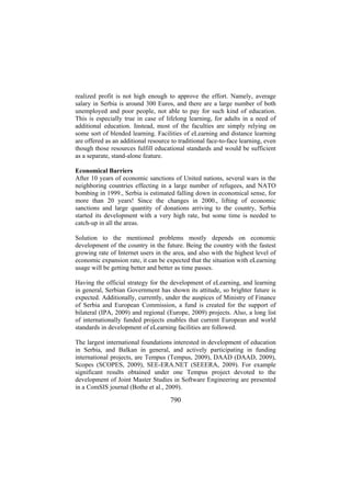 realized profit is not high enough to approve the effort. Namely, average
salary in Serbia is around 300 Euros, and there are a large number of both
unemployed and poor people, not able to pay for such kind of education.
This is especially true in case of lifelong learning, for adults in a need of
additional education. Instead, most of the faculties are simply relying on
some sort of blended learning. Facilities of eLearning and distance learning
are offered as an additional resource to traditional face-to-face learning, even
though those resources fulfill educational standards and would be sufficient
as a separate, stand-alone feature.
Economical Barriers
After 10 years of economic sanctions of United nations, several wars in the
neighboring countries effecting in a large number of refugees, and NATO
bombing in 1999., Serbia is estimated falling down in economical sense, for
more than 20 years! Since the changes in 2000., lifting of economic
sanctions and large quantity of donations arriving to the country, Serbia
started its development with a very high rate, but some time is needed to
catch-up in all the areas.
Solution to the mentioned problems mostly depends on economic
development of the country in the future. Being the country with the fastest
growing rate of Internet users in the area, and also with the highest level of
economic expansion rate, it can be expected that the situation with eLearning
usage will be getting better and better as time passes.
Having the official strategy for the development of eLearning, and learning
in general, Serbian Government has shown its attitude, so brighter future is
expected. Additionally, currently, under the auspices of Ministry of Finance
of Serbia and European Commission, a fund is created for the support of
bilateral (IPA, 2009) and regional (Europe, 2009) projects. Also, a long list
of internationally funded projects enables that current European and world
standards in development of eLearning facilities are followed.
The largest international foundations interested in development of education
in Serbia, and Balkan in general, and actively participating in funding
international projects, are Tempus (Tempus, 2009), DAAD (DAAD, 2009),
Scopes (SCOPES, 2009), SEE-ERA.NET (SEEERA, 2009). For example
significant results obtained under one Tempus project devoted to the
development of Joint Master Studies in Software Engineering are presented
in a ComSIS journal (Bothe et al., 2009).

790

 