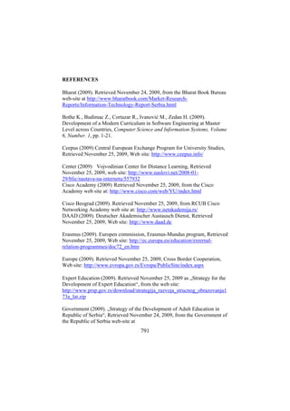 REFERENCES
Bharat (2009). Retrieved November 24, 2009, from the Bharat Book Bureau
web-site at http://www.bharatbook.com/Market-ResearchReports/Information-Technology-Report-Serbia.html
Bothe K., Budimac Z., Cortazar R., Ivanović M., Zedan H. (2009).
Development of a Modern Curriculum in Software Engineering at Master
Level across Countries, Computer Science and Information Systems, Volume
6, Number. 1, pp. 1-21.
Ceepus (2009) Central European Exchange Program for University Studies,
Retrieved November 25, 2009, Web site: http://www.ceepus.info/
Center (2009) Vojvodinian Center for Distance Learning, Retrieved
November 25, 2009, web site: http://www.naslovi.net/2008-0129/blic/nastava-na-internetu/557932
Cisco Academy (2009) Retrieved November 25, 2009, from the Cisco
Academy web site at: http://www.cisco.com/web/YU/index.html
Cisco Beograd (2009). Retrieved November 25, 2009, from RCUB Cisco
Networking Academy web site at: http://www.netakademija.rs/
DAAD (2009). Deutscher Akademischer Austausch Dienst, Retrieved
November 25, 2009, Web site: http://www.daad.de
Erasmus (2009). Europen commission, Erasmus-Mundus program, Retrieved
November 25, 2009, Web site: http://ec.europa.eu/education/externalrelation-programmes/doc72_en.htm
Europe (2009). Retrieved November 25, 2009, Cross Border Cooperation,
Web site: http://www.evropa.gov.rs/Evropa/PublicSite/index.aspx
Expert Education (2009). Retrieved November 25, 2009 as „Strategy for the
Development of Expert Education“, from the web site:
http://www.prsp.gov.rs/download/strategija_razvoja_strucnog_obrazovanja1
73a_lat.zip
Government (2009). „Strategy of the Development of Adult Education in
Republic of Serbia“, Retrieved November 24, 2009, from the Government of
the Republic of Serbia web-site at

791

 