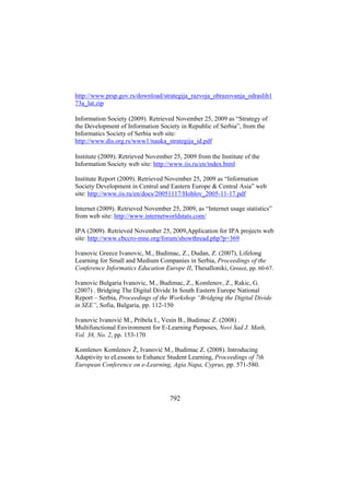 http://www.prsp.gov.rs/download/strategija_razvoja_obrazovanja_odraslih1
73a_lat.zip
Information Society (2009). Retrieved November 25, 2009 as “Strategy of
the Development of Information Society in Republic of Serbia”, from the
Informatics Society of Serbia web site:
http://www.dis.org.rs/www1/nauka_strategija_id.pdf
Institute (2009). Retrieved November 25, 2009 from the Institute of the
Information Society web site: http://www.iis.ru/en/index.html
Institute Report (2009). Retrieved November 25, 2009 as “Information
Society Development in Central and Eastern Europe & Central Asia” web
site: http://www.iis.ru/en/docs/20051117/Hohlov_2005-11-17.pdf
Internet (2009). Retrieved November 25, 2009, as “Internet usage statistics”
from web site: http://www.internetworldstats.com/
IPA (2009). Retrieved November 25, 2009,Application for IPA projects web
site: http://www.cbccro-mne.org/forum/showthread.php?p=369
Ivanovic Greece Ivanovic, M., Budimac, Z., Dudan, Z. (2007), Lifelong
Learning for Small and Medium Companies in Serbia, Proceedings of the
Conference Informatics Education Europe II, Thesalloniki, Greece, pp. 60-67.
Ivanovic Bulgaria Ivanovic, M., Budimac, Z., Komlenov, Z., Rakic, G.
(2007) . Bridging The Digital Divide In South Eastern Europe National
Report – Serbia, Proceedings of the Workshop “Bridging the Digital Divide
in SEE”, Sofia, Bulgaria, pp. 112-150
Ivanovic Ivanović M., Pribela I., Vesin B., Budimac Z. (2008) .
Multifunctional Environment for E-Learning Purposes, Novi Sad J. Math,
Vol. 38, No. 2, pp. 153-170
Komlenov Komlenov Ž, Ivanović M., Budimac Z. (2008). Introducing
Adaptivity to eLessons to Enhance Student Learning, Proceedings of 7th
European Conference on e-Learning, Agia Napa, Cyprus, pp. 571-580.

792

 