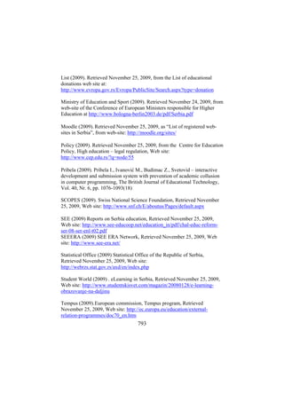 List (2009). Retrieved November 25, 2009, from the List of educational
donations web site at:
http://www.evropa.gov.rs/Evropa/PublicSite/Search.aspx?type=donation
Ministry of Education and Sport (2009). Retrieved November 24, 2009, from
web-site of the Conference of European Ministers responsible for Higher
Education at http://www.bologna-berlin2003.de/pdf/Serbia.pdf
Moodle (2009). Retrieved November 25, 2009, as “List of registered websites in Serbia”, from web-site: http://moodle.org/sites/
Policy (2009). Retrieved November 25, 2009, from the Centre for Education
Policy, High education – legal regulation, Web site:
http://www.cep.edu.rs/?q=node/55
Pribela (2009). Pribela I., Ivanović M., Budimac Z., Svetovid – interactive
development and submission system with prevention of academic collusion
in computer programming, The British Journal of Educational Technology,
Vol. 40, Nr. 6, pp. 1076-1093(18)
SCOPES (2009). Swiss National Science Foundation, Retrieved November
25, 2009, Web site: http://www.snf.ch/E/aboutus/Pages/default.aspx
SEE (2009) Reports on Serbia education, Retrieved November 25, 2009,
Web site: http://www.see-educoop.net/education_in/pdf/chal-educ-reformser-08-ser-enl-t02.pdf
SEEERA (2009) SEE ERA Network, Retrieved November 25, 2009, Web
site: http://www.see-era.net/
Statistical Office (2009) Statistical Office of the Republic of Serbia,
Retrieved November 25, 2009, Web site:
http://webrzs.stat.gov.rs/axd/en/index.php
Student World (2009) . eLearning in Serbia, Retrieved November 25, 2009,
Web site: http://www.studentskisvet.com/magazin/20080128/e-learningobrazovanje-na-daljinu
Tempus (2009). European commission, Tempus program, Retrieved
November 25, 2009, Web site: http://ec.europa.eu/education/externalrelation-programmes/doc70_en.htm

793

 