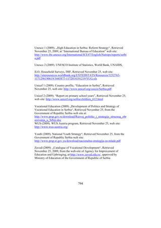 Unesco 1 (2009). „High Education in Serbia: Reform Strategy“, Retrieved
November 25, 2009, at “International Bureau of Education” web site:
http://www.ibe.unesco.org/International/ICE47/English/Natreps/reports/serbi
a.pdf
Unesco 2 (2009). UNESCO Institute of Statistics, World Bank, UNAIDS,
ILO, Household Surveys, IMF, Retrieved November 25, web site:
http://siteresources.worldbank.org/EXTEDSTATS/Resources/32327631171296190619/3445877-1172014191219/YUG.xls
Unicef 1 (2009). Country profile, “Education in Serbia”, Retrieved
November 25, web site: http://www.unicef.org/ceecis/Serbia.pdf
Unicef 2 (2009). “Report on primary school years”, Retrieved November 25,
web site: http://www.unicef.org/serbia/children_612.html
Vocational Education (2009) „Development of Politics and Strategy of
Vocational Education in Serbia“, Retrieved November 25, from the
Government of Republic Serbia web site at:
http://www.prsp.gov.rs/download/Razvoj_politike_i_strategije_strucnog_obr
azovanja_u_Srbiji.doc
WUS (2009). WUS Austria program, Retrieved November 25, web site:
http://www.wus-austria.org/
Youth (2009). National Youth Strategy“, Retrieved November 25, from the
Government of Republic Serbia web site:
http://www.prsp.sr.gov.yu/download/nacionalna-strategija-za-mlade.pdf
Zavod (2009). „Catalogue of Vocational Development“, Retrieved
November 25, 2009, from the web-site of Agency for Improvement of
Education and Upbringing, at http://www.zavod.edu.rs/, approved by
Ministry of Education of the Government of Republic of Serbia

794

 