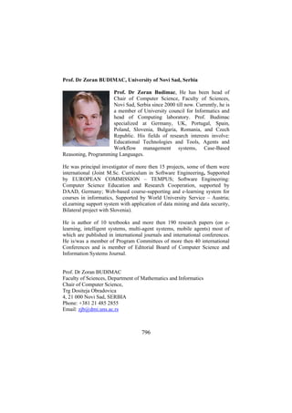 Prof. Dr Zoran BUDIMAC, University of Novi Sad, Serbia
Prof. Dr Zoran Budimac, He has been head of
Chair of Computer Science, Faculty of Sciences,
Novi Sad, Serbia since 2000 till now. Currently, he is
a member of University council for Informatics and
head of Computing laboratory. Prof. Budimac
specialized at Germany, UK, Portugal, Spain,
Poland, Slovenia, Bulgaria, Romania, and Czech
Republic. His fields of research interests involve:
Educational Technologies and Tools, Agents and
Workflow management systems, Case-Based
Reasoning, Programming Languages.
He was principal investigator of more then 15 projects, some of them were
international (Joint M.Sc. Curriculum in Software Engineering, Supported
by EUROPEAN COMMISSION – TEMPUS; Software Engineering:
Computer Science Education and Research Cooperation, supported by
DAAD, Germany; Web-based course-supporting and e-learning system for
courses in informatics, Supported by World University Service – Austria;
eLearning support system with application of data mining and data security,
Bilateral project with Slovenia).
He is author of 10 textbooks and more then 190 research papers (on elearning, intelligent systems, multi-agent systems, mobile agents) most of
which are published in international journals and international conferences.
He is/was a member of Program Committees of more then 40 international
Conferences and is member of Editorial Board of Computer Science and
Information Systems Journal.
Prof. Dr Zoran BUDIMAC
Faculty of Sciences, Department of Mathematics and Informatics
Chair of Computer Science,
Trg Dositeja Obradovica
4, 21 000 Novi Sad, SERBIA
Phone: +381 21 485 2855
Email: zjb@dmi.uns.ac.rs

796

 