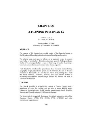 CHAPTER33
eLEARNING IN SLOVAK IA
Alena ILAVSKA
UT Zvolen, SLOVAKIA
Jaroslava KOVACOVA
University of Economics, SLOVAKIA
ABSTRACT
The purpose of this chapter is to provide a view of the eLearning’s state in
the Slovak republic and possible implications for policy and practice.
The chapter does not seek to inform on a technical level, it assumes
knowledge of terminology definitions, theories, research findings and case
studies of eLearning and offers a view of the driving forces for eLearning, a
historical context for its development in the Slovak republic.
First, the chapter introduces the general data about Slovakia, such as history,
geography, people, educational system and its priorities, the role of distance
education in the country, ICT and the role played by eLearning in it. Then,
the major technical, economic, political, and socio-cultural factors of
eLearning developments, and the major drivers and barriers for them in
Slovakia, are assessed.
COUNTRY
The Slovak Republic is a landlocked country in Central Europe with a
population of over five million and an area of about 49,000 square
kilometers. Slovakia borders the EU member states Austria, Czech Republic,
Hungary and Poland, and non-EU Ukraine in the east.
The largest city is its capital, Bratislava. Slovakia is a member state of the
European Union, NATO, UN, OECD, WTO, UNESCO and other
international organizations.

799

 