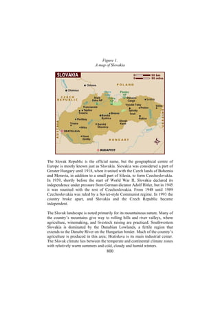 Figure 1.
A map of Slovakia

The Slovak Republic is the official name, but the geographical centre of
Europe is mostly known just as Slovakia. Slovakia was considered a part of
Greater Hungary until 1918, when it united with the Czech lands of Bohemia
and Moravia, in addition to a small part of Silesia, to form Czechoslovakia.
In 1939, shortly before the start of World War II, Slovakia declared its
independence under pressure from German dictator Adolf Hitler, but in 1945
it was reunited with the rest of Czechoslovakia. From 1948 until 1989
Czechoslovakia was ruled by a Soviet-style Communist regime. In 1993 the
country broke apart, and Slovakia and the Czech Republic became
independent.
The Slovak landscape is noted primarily for its mountainous nature. Many of
the country’s mountains give way to rolling hills and river valleys, where
agriculture, winemaking, and livestock raising are practiced. Southwestern
Slovakia is dominated by the Danubian Lowlands, a fertile region that
extends to the Danube River on the Hungarian border. Much of the country’s
agriculture is produced in this area; Bratislava is its main industrial center.
The Slovak climate lies between the temperate and continental climate zones
with relatively warm summers and cold, cloudy and humid winters.

800

 