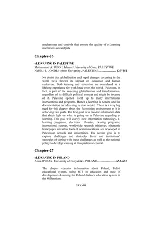 mechanisms and controls that ensure the quality of e-Learning
institutions and outputs

Chapter-26
eLEARNING IN PALESTINE
Mohammad A. MIKKI, Islamic University of Gaza, PALESTINE
Nabil J. J. JONDI, Hebron University, PALESTINE...…..…...…… 627-652
No doubt that globalization and rapid changes occurring in the
world have thrown its impact on education and human
endeavors. Both training and education are considered as a
lifelong experience for workforce cross the world. Palestine, in
fact, is part of the sweeping globalization and transformation,
regardless of its difficult political context and might be because
of it. Palestine opened itself up to many international
interventions and programs. Hence e-learning is needed and the
documentation on e-learning is also needed. There is a very big
need for this chapter about the Palestinian environment as it is
achieving two goals. The first goal is to provide information data
that sheds light on what is going on in Palestine regarding elearning. This goal will clarify how information technology, elearning programs, electronic libraries, twining programs,
international courses, worldwide research initiatives, electronic
homepages, and other tools of communications, are developed in
Palestinian schools and universities. The second goal is to
explore challenges and obstacles faced and institutions’
strategies of coping with these challenges as well as the national
policy to develop learning at this particular context.

Chapter-27
eLEARNING IN POLAND
Anna RYBAK, University of Bialystokx, POLAND..…......….…… 653-672
The chapter contains information about Poland, Polish
educational system, using ICT in education and state of
development eLearning for Poland distance education system in
the Millennium.

xxxviii

 