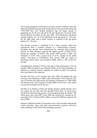 The average population of Slovakia is currently around 5.4 million. Since the
numerous population groups born during the post-war period and during the
1970-1980s have now reached productive age, the largest groups of
population are 20–34 year old and 45-54 year old persons. Forecasts of the
Slovak Ministry of Labour for the years 2005 - 2010 predicted a significant
increase (approx. by 1/3) of the population in the age group 55 - 64 years.
On the other hand, only a minor increase is expected in the age group
between 25 - 54 years.
The Slovak economy is considered to be a tiger economy, which has
transformed from a centrally planned to a market-driven economy.
Slovakia's has recently been characterized by sustained high economic
growth. In 2006, Slovakia achieved the highest growth of GDP (8.9%)
among the members of OECD. The annual GDP growth in 2007 was
estimated at 10.4% with a record level of 14.3% reached in the fourth
quarter. According to EUROSTAT data, Slovak GDP per capita at
purchasing power parity was $22,600 in 2008, which is 70% of the EU
average.
Unemployment, peaking at 19.2% at the end of 1999, decreased to 7.51% in
October 2008 according to the Statistical Office of the Slovak Republic. In
addition to economic growth, migration of workers to other EU countries
also contributed to this reduction.
Slovakia has been an EU member state since 2004 and adopted the euro
currency at the beginning of 2009 as the 16th member of the Eurozone. The
euro in Slovakia was approved by the European commission on 7 May 2008.
The Slovak crown was revalued on 28 May 2008 to 30.126 for 1 euro, which
was also the exchange rate for the euro.
Slovakia is an attractive country for foreign investors mainly because of its
low wages, low tax rates and well educated labour force. In recent years,
Slovakia has been pursuing a policy of encouraging foreign investment. FDI
inflow grew more than 600% from 2000 and cumulatively reached an alltime high of $17.3 billion USD in 2006, or around $22,000 per capita by the
end of 2008.
Despite a sufficient number of researchers and a solid secondary educational
system, Slovakia, along with other post-communist countries, still faces
many challenges in the field of the knowledge economy.

801

 
