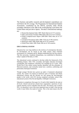 The business and public research and development expenditures are
well below the EU average. The Programme for International Student
Assessment, coordinated by the OECD, currently ranks Slovak
secondary education as the 30th in the world (placing it just below the
United States and just above Spain). Slovakia’s International rankings
are:
• Human Development Index 2007: Rank 42nd out of 177 countries
• Index of Economic Freedom 2008: Rank 35th out of 157 countries
• Global Competitiveness Report 2008-2009: Rank 46th out of 157

countries
• Corruption Perceptions Index 2008: 52nd out of 180 countries
• Democracy Index 2008: Rank 44th out of 167 countries
• Global Peace Index 2008: Rank 20th out of 140 countries

EDUCATIONAL SYSTEM
Education has very long tradition in the territory of contemporary Slovakia.
Its development can be traced to the ninth century when Christian
missionaries St. Constantin and St. Method established here the first schools.
The first university, Academia Istropolitana, was established in Bratislava,
today’s capital of Slovakia, in 1465.
The educational system continued to develop within the framework of the
Habsburg Empire. After 1918, secondary and higher education developed
considerably and compulsory schooling was extended up to 8 years. After
World War II the school system became identified with the principles of
Marxism-Leninism, and eventually turned into a uniform, conforming and
particularly ideological institution.
Though younger Slovaks have grown up under a Communist educational
system, the system was based on historical roots of German and Dutch
educational systems and the Slovaks are still among the best-educated
people in the world, with 63% having completed secondary school (The
educational system of the Slovak Republic, Fullbright Comission).
Education is compulsory from ages 6 to 16 and is fully funded by the state at
all levels. Church and private schools have augmented a spectrum of state
schools and they receive subsidies from the state. The literacy rate is almost
99%. As education is one of the most important areas in today’s fast moving
world, it must follow the needs of society. This is the main reason why the

802

 