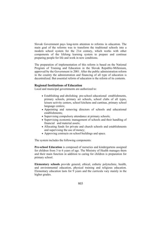 Slovak Government pays long-term attention to reforms in education. The
main goal of the reforms was to transform the traditional schools into a
modern school system for the 21st century, which works with other
components of the lifelong learning system to prepare and continue
preparing people for life and work in new conditions.
The preparation of implementation of this reform is based on the National
Program of Training and Education in the Slovak Republic-Millenium,
approved by the Government in 2001. After the public administration reform
in the country the administration and financing of all type of education is
decentralized. But essential reform of education is the reform of its contents.

Regional Institutions of Education
Local and municipal governments are authorized to:
• Establishing and abolishing pre-school educational establishments,

•
•
•
•
•

primary schools, primary art schools, school clubs of all types,
leisure activity centers, school kitchens and cantinas, primary school
language centers;
Appointing and removing directors of schools and educational
establishments;
Supervising compulsory attendance at primary schools;
Supervising economic management of schools and their handling of
financial and material assets;
Allocating funds for private and church schools and establishments
and supervising the use of money;
Approving contracts on school buildings and space.

The system includes the following components:
Pre-school Education is composed of nurseries and kindergartens assigned
for children from 3 to 6 years of age. The Ministry of Health manages them
and their main function in addition to caring for children is preparation for
primary school.
Elementary schools provide general, ethical, esthetic polytechnic, health,
and environmental education, physical training and religious education.
Elementary education lasts for 9 years and the curricula vary mainly in the
higher grades.

803

 