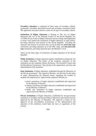 Secondary education is comprised of three types of secondary schools:
gymnasium, secondary specialized school and secondary vocational school.
The applicants must pass selective exams for all types of secondary schools.
Institutions of Higher Education is belongs to The Act on Higher
Education (the Act of the National Council of the Slovak Republic No.
131/2002 of Law Code on Higher Education and on Change and Supplement
to Some Acts) defines the institutions of higher education as legal entities,
providing education and research in the Slovak Republic. According the
character and amount of activities they can be divided into university type
institutions, providing education up to the PhD. study, and non-university
type institutions, providing education up to the Bachelor’s level.
There are the three types of institutions of higher education in the Slovak
Republic:
Public Institution of higher education legally established according the Act
on Higher Education. The bodies of the academic autonomy of the
institutions are the Academic Senate, the Rector, The Scientific Council and
the Disciplinary Commission. They decide on the organization, activities and
administration of the institution.
State Institution of higher education, established through the Ministries of
the Slovak government. The respective Ministry sets the rules for the types
of study, administering the financial means, regulating the number of
students, the employees etc. supervised by respective Ministry as:
• police institutions of higher education (established and supervised

by the Ministry of Interior)
• military institutions for higher education (established and supervised

by the Ministry of Defense)
• health care institutions of higher education (established and

supervised by the Ministry of Health).
Private Institutions of Higher Education, established by non-government
institutions or founders, but the providing of education and research must be
approved by the Ministry of Education. The approval is based on the
approval of the Accreditation Commission or the administration and
operation of the institution would harm the laws or regulations of the
country.

804

 