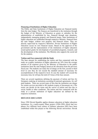Financing of Institutions of Higher Education
The Public and State Institutions of Higher Education are financed mainly
form the state budget. The finances are transferred to the institution through
the budget of the Ministry of Education as grants or subsidies for the
administration of established by law, financed through state donations,
independently managing property and financial means. State Institutions of
higher education are established through respective Ministry, financed from
the state budget, without own property and financial means. They are
directly supervised by respective Ministries. Private Institutions of Higher
Education secure its own financial means. Based on the approval of the
government and the representation of the institutions of higher education
award partial grants for development of accredited programs, research, and
the development of the institution. The Ministry also supports the social aid
for the students.
Tuition and Fees connected with the Study
The base amount for establishing the tuition and fees connected with the
study on a public institution of higher education are 10% from the average
amount of all expenses given by the Ministry of Education to the public
institutions from the state budged, based on the allocation from the previous
fiscal year. The students can study free of charge on the first, second or third
level in case they do not exceed the standard amount of necessary for
accomplishment of the respective level. In case the student will exceed the
necessary time, he will pay the total of 5-times of the base amount.
There are several regulations defining the payment of tuition and fees for
foreigners studying at institutions according bi-national agreements, for self
paid students. There are several types of fees that the institution can charge
for certain services provided to the students (copies of documents etc.) The
rector can decide on the terms and the waiver of tuition and fees due to
social, health or other conditions. The tuition and fees connected with the
study at a private institution of higher education are defined by the
respective institution.
DISTANCE EDUCATION
Since 1994 Slovak Republic applies distance education at higher education
institutions. In a multi-country Phare project (1994-1999) which had two
phases five different local centres of distance education (DE) have been
established within this project at the following Slovak universities: Slovak

805

 