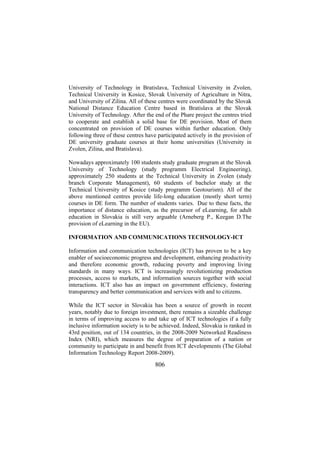 University of Technology in Bratislava, Technical University in Zvolen,
Technical University in Kosice, Slovak University of Agriculture in Nitra,
and University of Zilina. All of these centres were coordinated by the Slovak
National Distance Education Centre based in Bratislava at the Slovak
University of Technology. After the end of the Phare project the centres tried
to cooperate and establish a solid base for DE provision. Most of them
concentrated on provision of DE courses within further education. Only
following three of these centres have participated actively in the provision of
DE university graduate courses at their home universities (University in
Zvolen, Zilina, and Bratislava).
Nowadays approximately 100 students study graduate program at the Slovak
University of Technology (study programm Electrical Engineering),
approximately 250 students at the Technical University in Zvolen (study
branch Corporate Management), 60 students of bachelor study at the
Technical University of Kosice (study programm Geotourism). All of the
above mentioned centres provide life-long education (mostly short term)
courses in DE form. The number of students varies. Due to these facts, the
importance of distance education, as the precursor of eLearning, for adult
education in Slovakia is still very arguable (Arneberg P., Keegan D.The
provision of eLearning in the EU).
INFORMATION AND COMMUNICATIONS TECHNOLOGY-ICT
Information and communication technologies (ICT) has proven to be a key
enabler of socioeconomic progress and development, enhancing productivity
and therefore economic growth, reducing poverty and improving living
standards in many ways. ICT is increasingly revolutionizing production
processes, access to markets, and information sources together with social
interactions. ICT also has an impact on government efficiency, fostering
transparency and better communication and services with and to citizens.
While the ICT sector in Slovakia has been a source of growth in recent
years, notably due to foreign investment, there remains a sizeable challenge
in terms of improving access to and take up of ICT technologies if a fully
inclusive information society is to be achieved. Indeed, Slovakia is ranked in
43rd position, out of 134 countries, in the 2008-2009 Networked Readiness
Index (NRI), which measures the degree of preparation of a nation or
community to participate in and benefit from ICT developments (The Global
Information Technology Report 2008-2009).

806

 