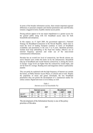In terms of the broader information society, there remain important regional
differences in personal computer and internet penetration rates and Slovakia
remains a laggard in terms of public internet access points.
Pricing policies appear to be one major impediment to a greater access for
the general public along with low broadband access rates for both
households and enterprises.
In this respect, on 13 April 2005, the government approved a National
Strategy for Broadband Connection in the Slovak Republic, which aims to
reach the level of leading European countries in terms of broadband
availability and penetration in the next 5 to 8 years. Identified priorities
include local loop unbundling in the fixed line market, effective use of
national frequency spectrum and wider use of the state-owned
communication infrastructure.
Slovakia has an overall low level of connectivity, but Slovak citizens are
active Internet users within the limits set by the infrastructure. Household
take-up of broadband and overall Internet connectivity is among the lowest
in Europe. Usage levels are higher than the connectivity would imply, and
not far from EU average. Reading news and magazines online is particularly
popular.
This can partly be explained with the high frequency of Internet use outside
the homes, at Public Internet Access Places, in schools and at work. Despite
the popularity of music and games downloads, the low broadband
penetration does not permit the development of a commercial market for
online content. Digital television is in its infancy as well.
Table 1.
Internet access by households (%)

EU27*
Slovakia

2006
49
27

Internet access
2007
2008
54
60
46
58

2006
30
11

Broadband
2007
2008
42
48
27
35

The development of the Information Society is one of the policy
priorities of Slovakia.
807

 