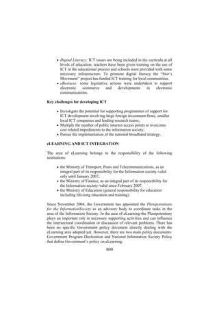 • Digital Literacy: ICT issues are being included in the curricula at all

levels of education, teachers have been given training on the use of
ICT in the educational process and schools were provided with some
necessary infrastructure. To promote digital literacy the “Stur’s
Movement” project has funded ICT training for local communities.
• eBusiness: some legislative actions were undertaken to support
electronic
commerce
and
developments
in
electronic
communications.
Key challenges for developing ICT
• Investigate the potential for supporting programmes of support for

ICT development involving large foreign investment firms, smaller
local ICT companies and leading research teams;
• Multiply the number of public internet access points to overcome
cost related impediments to the information society;
• Pursue the implementation of the national broadband strategy.
eLEARNING AND ICT INTEGRATION
The area of eLearning belongs to the responsibility of the following
institutions:
• the Ministry of Transport, Posts and Telecommunications, as an

integral part of its responsibility for the Information society-valid
only until January 2007,
• the Ministry of Finance, as an integral part of its responsibility for
the Information society-valid since February 2007,
• the Ministry of Education (general responsibility for education
including life-long education and training).
Since November 2004, the Government has appointed the Plenipotentiary
for the InformationSociety as an advisory body to coordinate tasks in the
area of the Information Society. In the area of eLearning-the Plenipotentiary
plays an important role in necessary supporting activities and can influence
the intersectoral coordination or discussion of relevant problems. There has
been no specific Government policy document directly dealing with the
eLearning area adopted yet. However, there are two main policy documents:
Government Program Declaration and National Information Society Policy
that define Government’s policy on eLearning.

809

 