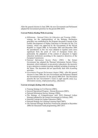 After the general election in June 2006, the new Government and Parliament
adopted the Government priorities for the period 2006-2010.
Current Policies Dealing With eLearning
• Millennium - National Policy for Education and Training (2000) -

strategy for the implementation of the Bologna Declaration
principles was established by the Program document Concept of the
Further Development of Higher Education in Slovakia for the 21st
Century, which was approved by the Government of the Slovak
Republic in August 2000. In November 2003 and December 2004
the amendments to this Act were adopted to regulate some areas
significant from the point of view of European Union law,
particularly the adaptation of the content of education in higher
education institutions according to the respective directives of the
European Commission.
• National Information Society Policy (2001) - the former
Government has adopted the National Information Society Policy
document, which indicated, in one priority (education), the necessity
to give attention to modern teaching methods including eLearning in
the future. The document did not specifically deal with eLearning
activities.
• Government Program Declaration (August 2006) - after the general
election in June 2006, the new Government and Parliament adopted
the Government priorities for the period 2006-2010. The Document
presents the new Government’s vision in eight specific areas (e.g.
information society, employment policy, education).
Current strategies dealing with eLearning
•
•
•
•

Training Strategy in Civil Service (2003),
Sectoral Operational Program - Human Resources (2003),
National Information Society Strategy (2004),
The Strategy of Competitiveness until 2010 (National Lisbon
Strategy) adopted by the former Government in February 2005,
• National Concept for Further Education (2002),
• National Strategy for Lifelong Learning (April 2007),
• The National Strategic Reference Framework (adopted in December
2006) for Structural Funds programming 2007-2013.

810

 