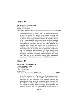 Chapter-28
eLEARNING IN ROMANIA-I
Olimpius ISTRATE
Institute for Education
University of Bucharest, ROMANIA………………………………...673-694
This chapter focuses on the use of ICT in Romanian education
system, presenting the relevant programmes, projects and
initiatives, and using research data from several reports released
in the last years. Being aware that innovation related to the use
of ICT in the education system is still at the beginning, we tried
to bring forward the landmarks of the early stages this
transformation, convinced that time will settle practices and
theories which would put strength on the development of
students’ key-competencies. In our opinion, the new
technologies are an invitation and an opportunity for teachers
and for education decision-makers to think deeper about
education practice, to re-invent and to discover the real
Pedagogy. First steps are already done in Romania, but many
more are still to be developed, aligned with international
experiences and initiatives, and adapted to the local context.

Chapter-29
eLEARNING IN ROMANIA-II
Past, Present and Future
Ciprian CEOBANU
Laura ASANDULUI
Roxana CRIU
“Al. I. Cuza” University, Iasi, ROMANIA........…............…...…… 695-710
In the first decade of the 21st century, worldwide, the tremendous
increase in the amount of available information and the
spreading of the e-learning was possible through the
enhancement of the access to computers and to Internet. This
fact indicates a reality that became more and more stringent and
that cannot be ignored. These challenges were integrated into
national programs and were supported by general actions. E-

xxxix

 
