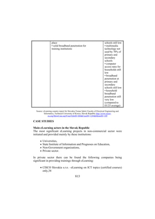 place
• solid broadband penetration for
training institutions

schools still low
• multimedia
technology not
used by 70% of
primary and
secondary
schools
• computer
access rates for
households still
low
• broadband
penetration at
primary and
secondary
schools still low
• household
broadband
penetration still
very low
(compared to
EU25 average)

Source: eLearning country report for Slovakia Tomas Sabol, Faculty of Electrical Engineering and
Informatics, Technical University of Kosice, Slovak Republic http://www.eusereu.org/ShowCase.asp?CaseTitleID=606&CaseID=1244&MenuID=109

CASE STUDIES
Main eLearning actors in the Slovak Republic
The most significant eLearning projects in non-commercial sector were
initiated and provided mainly by these institutions:
•
•
•
•

Universities,
State Institute of Information and Prognoses on Education,
Non-Government organizations,
Private sector.

In private sector there can be found the following companies being
significant in providing trainings through eLearning:
• CISCO Slovakia s.r.o. –eLearning on ICT topics (certified courses)
only,34

813

 