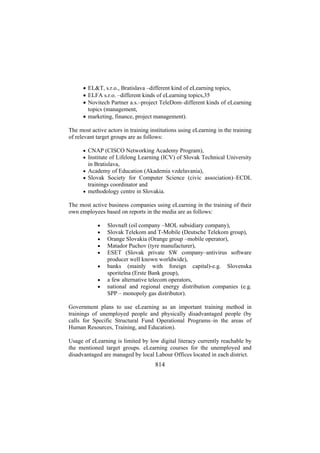 • EL&T, s.r.o., Bratislava –different kind of eLearning topics,
• ELFA s.r.o. –different kinds of eLearning topics,35
• Novitech Partner a.s.–project TeleDom–different kinds of eLearning
topics (management,
• marketing, finance, project management).
The most active actors in training institutions using eLearning in the training
of relevant target groups are as follows:
• CNAP (CISCO Networking Academy Program),
• Institute of Lifelong Learning (ICV) of Slovak Technical University

in Bratislava,
• Academy of Education (Akademia vzdelavania),
• Slovak Society for Computer Science (civic association)–ECDL

trainings coordinator and
• methodology centre in Slovakia.

The most active business companies using eLearning in the training of their
own employees based on reports in the media are as follows:
•
•
•
•
•
•
•
•

Slovnaft (oil company –MOL subsidiary company),
Slovak Telekom and T-Mobile (Deutsche Telekom group),
Orange Slovakia (Orange group –mobile operator),
Matador Puchov (tyre manufacturer),
ESET (Slovak private SW company–antivirus software
producer well known worldwide),
banks (mainly with foreign capital)-e.g. Slovenska
sporitelna (Erste Bank group),
a few alternative telecom operators,
national and regional energy distribution companies (e.g.
SPP – monopoly gas distributor).

Government plans to use eLearning as an important training method in
trainings of unemployed people and physically disadvantaged people (by
calls for Specific Structural Fund Operational Programs–in the areas of
Human Resources, Training, and Education).
Usage of eLearning is limited by low digital literacy currently reachable by
the mentioned target groups. eLearning courses for the unemployed and
disadvantaged are managed by local Labour Offices located in each district.

814

 