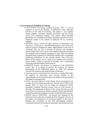 Current projects including eLearning
• CNAP (CISCO Networking Academy Program, 2001) - it can be

•

•

•

•

•

regarded as one of the Ministry of Education’s most important
activities in the field of eLearning. The project is very popular
among students, secondary schools, universities and the private
sector (ICT companies mainly). The project offers excellent
possibilities for secondary and tertiary education students as well as
employed people to be trained in high-tech IT by eLearning
methods.
INFOVEK Project (within the State Institute of Information and
Prognoses on Education) - the INFOVEK project is one of the most
effective projects managed by public administration in the area of
eLearning. The aim was to provide all primary and secondary
schools within four to five years with computer classrooms of about
ten computers and an Internet connection in each. There are training
programs being organised for INFOVEK teachers and a centralised
purchasing of hardware for the selected schools. One of the four
pillars of this project was to equip every primary and secondary
school (public, church or private) in Slovakia with a multimedia
classroom with high quality Internet access.
DIGISTUR Project - the project is a successor of the INFOVEK
project idea. It is trying to involve the majority of schools
participating in the INFOVEK project in wider ICT training
activities for citizens in the whole territory of Slovakia.
eLearning projects implemented by universities - during 2005-2006,
the majority of universities have actively worked on the
implementation of eLearning for their own students and successfully
developed eLearning portals.
ECDL - the initial objective of the former Slovak Government was
to make all civil servants pass the tests until the end of 2008. From
January 2007 on, there will no longer be compulsory ECDL
(European Computer Driving Licence) tests for civil servants in
Slovakia. The arguments in favour of the current decision say that
most of the civil servants are already computer literate and that there
would be preselected companies to make a profit from those courses.
DILBAC project (2004-2006) - the project was financed by the
European Union under the Leonardo da Vinci Program. The aim of
the project was preparation of eLearning modules in the area of
banking and accounting in the four participating countries.
Cooperation between the academic institutions and institutions from

815

 