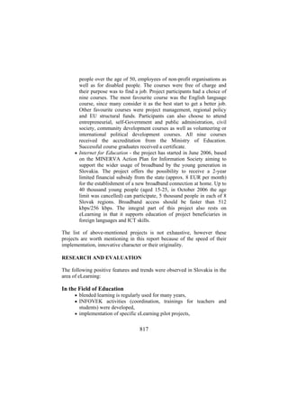 people over the age of 50, employees of non-profit organisations as
well as for disabled people. The courses were free of charge and
their purpose was to find a job. Project participants had a choice of
nine courses. The most favourite course was the English language
course, since many consider it as the best start to get a better job.
Other favourite courses were project management, regional policy
and EU structural funds. Participants can also choose to attend
entrepreneurial, self-Government and public administration, civil
society, community development courses as well as volunteering or
international political development courses. All nine courses
received the accreditation from the Ministry of Education.
Successful course graduates received a certificate.
• Internet for Education - the project has started in June 2006, based
on the MINERVA Action Plan for Information Society aiming to
support the wider usage of broadband by the young generation in
Slovakia. The project offers the possibility to receive a 2-year
limited financial subsidy from the state (approx. 8 EUR per month)
for the establishment of a new broadband connection at home. Up to
40 thousand young people (aged 15-25, in October 2006 the age
limit was cancelled) can participate, 5 thousand people in each of 8
Slovak regions. Broadband access should be faster than 512
kbps/256 kbps. The integral part of this project also rests on
eLearning in that it supports education of project beneficiaries in
foreign languages and ICT skills.
The list of above-mentioned projects is not exhaustive, however these
projects are worth mentioning in this report because of the speed of their
implementation, innovative character or their originality.
RESEARCH AND EVALUATION
The following positive features and trends were observed in Slovakia in the
area of eLearning:

In the Field of Education
• blended learning is regularly used for many years,
• INFOVEK activities (coordination, trainings for teachers and

students) were developed,
• implementation of specific eLearning pilot projects,

817

 