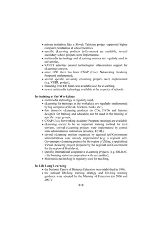 • private initiatives like a Slovak Telekom project supported higher

computer penetration at school facilities,
• specific eLearning products (e-Economy) are available, several

secondary school projects were implemented,
• multimedia technology and eLearning courses are regularly used in

universities,
• SANET activities created technological infrastructure support for

eLearning services,
• since 1997 there has been CNAP (Cisco Networking Academy

Program) implemented,
• several specific university eLearning projects were implemented
(e.g. VUDU project),
• financing from EU funds was available also for eLearning,
• newer multimedia technology available at the majority of schools.

In training at the Workplace
• multimedia technology is regularly used,
• eLearning for trainings at the workplace are regularly implemented

by big companies (Slovak Telekom, banks, etc.),
• few domestic eLearning products on CDs, DVDs and Internet

•
•

•

•
•

designed for training and education can be used in the training of
specific target groups,
CNAP-Cisco Networking Academy Program- trainings are available
eLearning started to be an important training method for civil
servants, several eLearning projects were implemented by central
state administration institutions (eJustice, ECDL),
several eLearning projects organised by regional self-Government
administrations were already implemented (e.g. a regional selfGovernment eLearning project for the region of Zilina, a specialised
Virtual Academy project prepared by the regional self-Government
for the region of Bratislava),
specific international cooperative eLearning projects (e.g. DILBAC
– the banking sector in cooperation with universities),
Multimedia technology is regularly used for teaching,

In Life Long Learning
• the National Centre of Distance Education was established in 1996,
• the national life-long learning strategy and life-long learning

guidance were adopted by the Ministry of Education (in 2006 and
2007),

818

 