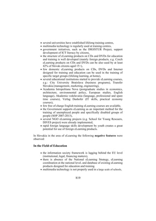 • several universities have established lifelong training centres,
• multimedia technology is regularly used at training centres,
• government initiatives, such as the DIGISTUR Project, support

development of ICT literacy by citizens,
• the structure of eLearning products on CDs and DVDs for education

•

•

•

•
•

•
•

and training is well developed (mainly foreign products, e.g. Czech
eLearning products on CDs and DVDs can be also used by at least
42% of Slovak citizens aged 15+),
few domestic eLearning products on CDs, DVDs and Internet
designed for training and education can be used in the training of
specific target groups (lifelong learning, at home),
several educational institutions started to provide eLearning courses,
e.g.: City University Bratislava (business programs), Transfer
Slovakia (management, marketing, engineering),
Academia Istropolitana Nova (postgraduate studies in economics,
architecture, environmental policy, European studies, English
language), Akademia vzdelavania (language, professional and spare
time courses), Verlag Dashofer (IT skills, practical economy
courses),
few free of charge English training eLearning courses are available,
the Government supports eLearning as an important method for the
training of unemployed people and specifically disabled groups of
people (SOP 2007-2013),
several NGO eLearning projects (e.g. School for Young Rescuers,
DIVES project) were already implemented,
rapid foreign language skills development by youth creates a great
potential for use of foreign eLearning products.

In Slovakia in the area of eLearning the following negative features were
observed:

In the Field of Education
• the information society framework is lagging behind the EU level

(institutional, legal, financing matters),
• there is absence of the National eLearning Strategy, eLearning

coordination at the national level, and database of existing eLearning
products designed for education and training.
• multimedia technology is not properly used in a large scale of schools,

819

 