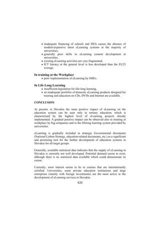 • inadequate financing of schools and HEIs causes the absence of

modern/expensive latest eLearning systems at the majority of
universities,
• generally poor skills in eLearning content development at
universities,
• existing eLearning activities are very fragmented,
• ICT literacy at the general level is less developed than the EU25
average.

In training at the Workplace
• poor implementation of eLearning by SMEs.

In Life Long Learning
• insufficient legislation for life-long learning,
• an inadequate portfolio of domestic eLearning products designed for

training and education on CDs, DVDs and Internet are available.
CONCLUSION
At present, in Slovakia the main positive impact of eLearning on the
education system can be seen only in tertiary education, which is
characterised by the highest level of eLearning projects already
implemented. A gradual positive impact can be observed also in training at
workplace by big companies and in the lifelong learning system provided by
universities.
eLearning is gradually included in strategic Governmental documents
(National Lisbon Strategy, education-related documents, etc.) as a significant
and promising tool for the further development of education systems in
Slovakia for all target groups.
Generally, available statistical data indicates that the supply of eLearning in
Slovakia is currently not well developed. Potential demand seems to exist,
although there is no statistical data available which could demonstrate its
extent.
Currently, most interest seems to be in courses that are internationally
certified. Universities, some private education institutions and large
enterprises (mainly with foreign investments) are the most active in the
development of eLearning services in Slovakia.

820

 