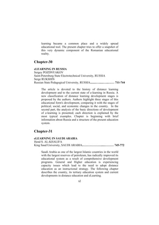 learning became a common place and a widely spread
educational tool. The present chapter tries to offer a snapshot of
this very dynamic component of the Romanian educational
reality.

Chapter-30
eLEARNING IN RUSSIA
Sergey POZDNYAKOV
Saint-Petersburg State Electrotechnical University, RUSSIA
Serge RUKSHIN
Russian State Pedagogical University, RUSSIA........…......…...…… 711-744
The article is devoted to the history of distance learning
development and to the current state of e-learning in Russia. A
new classification of distance learning development stages is
proposed by the authors. Authors highlight three stages of this
educational form's development, comparing it with the stages of
political, social, and economic changes in the country. In the
second part, the analysis of the basic directions of development
of e-learning is presented; each direction is explained by the
most typical examples. Chapter is beginning with brief
information about Russia and a structure of the present education
system.

Chapter-31
eLEARNING IN SAUDI ARABIA
Hend S. AL-KHALIFA
King Saud University, SAUDI ARABIA.………………......……… 745-772
Saudi Arabia as one of the largest Islamic countries in the world
with the largest reserves of petroleum, has radically improved its
educational system as a result of comprehensive development
programs. General and Higher education is experiencing
capacity issues which lead to the need to adopt distance
education as an instructional strategy. The following chapter
describes the country, its tertiary education system and current
developments in distance education and eLearning.

xl

 