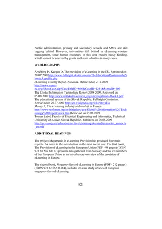 Public administration, primary and secondary schools and SMEs are still
lagging behind. However, universities fall behind in eLearning content
management, since human resources in this area require heavy funding,
which cannot be covered by grants and state subsidies in many cases.
WEBLIOGRAPHY
Arneberg P., Keegan D.,The provision of eLearning in the EU. Retrieved on
20.07.2009http://www.fulbright.sk/documents/TheEducationalSystemintheS
lovakRepublic.doc
eLearning Country Report–Slovakia. Retrieved on 2.12.2009
http://www.eusereu.org/ShowCase.asp?CaseTitleID=606&CaseID=1244&MenuID=109
The Global Information Technology Report 2008-2009. Retrieved on
05.08.2009 http://www.nettskolen.com/in_english/megatrends/Book1.pdf
The educational system of the Slovak Republic, Fullbright Comission.
Retrieved on 20.07.2009 http://en.wikipedia.org/wiki/Slovakia
Massy J., The eLearning industry and market in Europe.
http://www.weforum.org/en/initiatives/gcp/Global%20Information%20Tech
nology%20Report/index.htm Retrieved on 05.08.2009
Tomas Sabol, Faculty of Electrical Engineering and Informatics, Technical
University of Kosice, Slovak Republic. Retrieved on 08.08.2009
http://ec.europa.eu/education/archive/elearning/doc/studies/market_annex1a
_en.pdf
ADDITIONAL READINGS
The project Megatrends in eLearning Provision has produced four main
reports. As noted in the introduction to the most recent one: The first book,
The Provision of eLearning in the European Union (PDF - 98 pages) (ISBN
978 82 562 68177) presents data gathered from Norway and the 25 members
of the European Union as an introductory overview of the provision of
eLearning in Europe.
The second book, Megaproviders of eLearning in Europe (PDF - 212 pages)
(ISBN 978 82 562 88184), includes 26 case study articles of European
megaproviders of eLearning.

821

 
