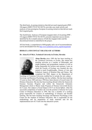 The third book, eLearning initiatives that did not reach targeted goals (PDF 104 pages) (ISBN 978 82 562 68276), provides case study articles and
analyses of nine prestigious European eLearning initiatives that did not reach
their targeted goals.
The fourth book, Analyses of European megaproviders of eLearning (PDF 152 pages) (ISBN 978 82 562 68191), presents important success factors
identified by the in-depth analyses of both the megaproviders and the
discontinued initiatives identified in the project.
All four books, a comprehensive bibliography and a set of recommendations
can be downloaded from the http://www.nettskolen.com/in_english/megatrends
BIODATA AND CONTACT DEATILS OF AUTHORS
Dr. Alena ILAVSKA, Technical University in Zvolen, Slovakia
Alena Ilavska since 1989 she has been teaching at
the Technical University in Zvolen. She started her
teaching activities as a teacher of Philosophy and
taught graduate and postgraduate students as well as
being responsible for lectures and seminars. Later on
when the Faculty of Ecology was founded she also
started to teach Ecophilosophy, History of Arts and
Esthetical Aspects of Relation Man and Nature. She
completed her PhD. degree at the Department of
Sociology at Comenius University enabled her to include the new subject –
Sociology and Business Psychology into her syllabus. She has been teaching
15 years as from 1989 and since 1994 have been director of Local Center for
Distance Education. She also has been teaching abroad within the framework
Erasmus Socrates Program and within the framework Telematic
Management which is Master study Program of Donnau Universität Krems
for 4 years. Her subject is Social Impact of ICT on Social Sphere. After the
successful competition of tenders she won the position of director for Local
Center of Distance Education in 1994. She was a member of a working
group responsible for creation of methodology of distance and flexible
learning. She has been teaching Sociology and Business Psychology at the
Center for the students of Distance Education. She is responsible for the
methodology and for preparation of study materials and for the
implementation new ICT tools into the education system.

822

 